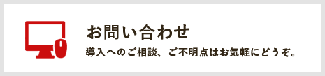 お問い合わせ 導入へのご相談、ご不明点はお気軽にどうぞ。